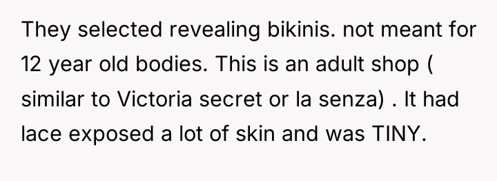 They selected revealing bikinis. not meant for 12 year old...