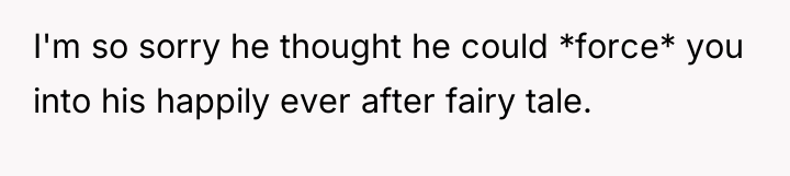 I'm so sorry he thought he could *force* you into...