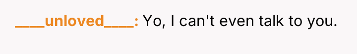 ____unloved____ Yo, I can't even talk to you.