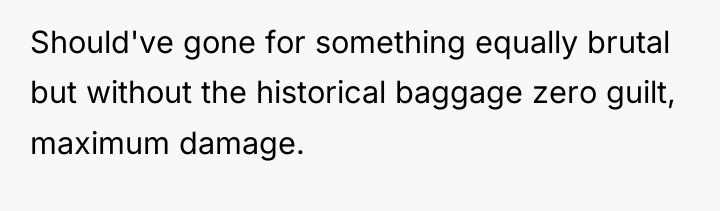 Should've gone for something equally brutal but without the historical...