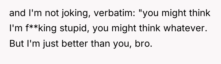 and I'm not joking, verbatim: "you might think I'm f**king...