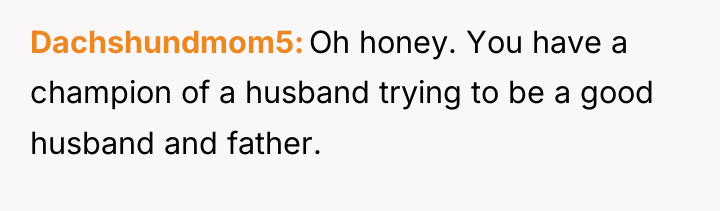 Dachshundmom5 Oh honey. You have a champion of a husband...
