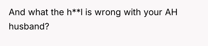 And what the h**l is wrong with your AH husband?