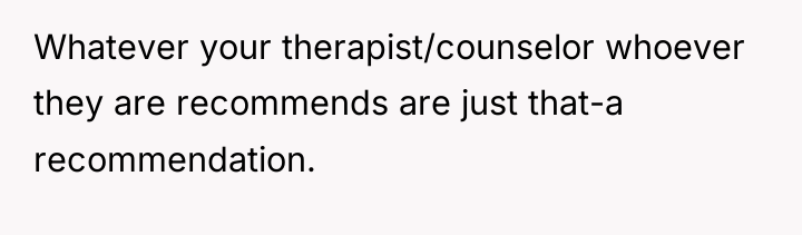 Whatever your therapist/counselor whoever they are recommends are just that-a...