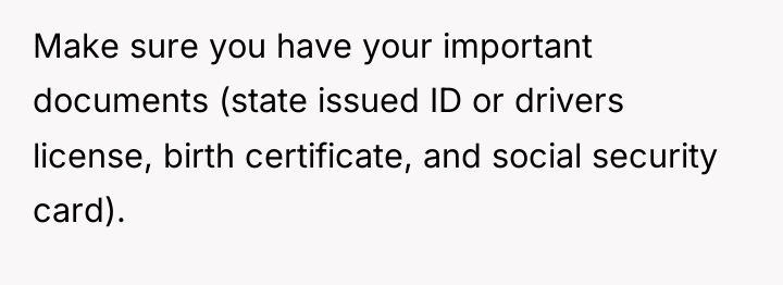 Make sure you have your important documents (state issued ID...