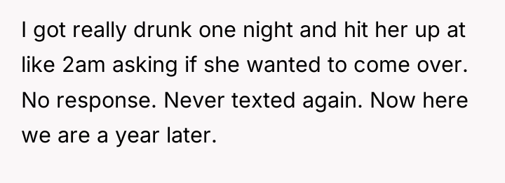 I got really drunk one night and hit her up...
