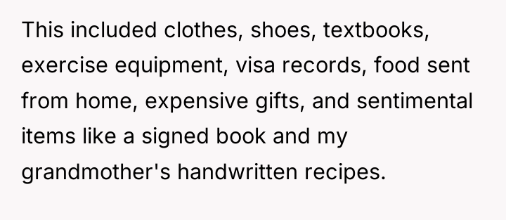 This included clothes, shoes, textbooks, exercise equipment, visa records, food...