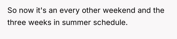 So now it's an every other weekend and the three...