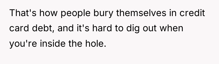 That's how people bury themselves in credit card debt, and...