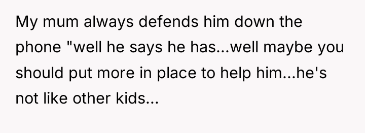 My mum always defends him down the phone "well he...