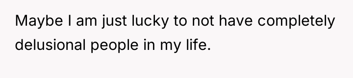 Maybe I am just lucky to not have completely delusional...