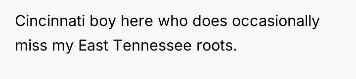 Cincinnati boy here who does occasionally miss my East Tennessee...