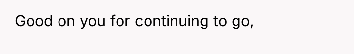 Good on you for continuing to go,