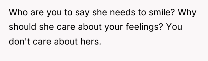Who are you to say she needs to smile? Why...