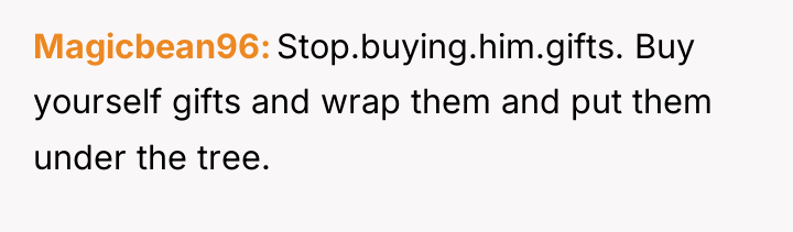 Magicbean96 Stop.buying.him.gifts. Buy yourself gifts and wrap them and put...