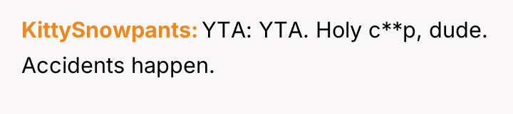 KittySnowpants YTA: YTA. Holy c**p, dude. Accidents happen.