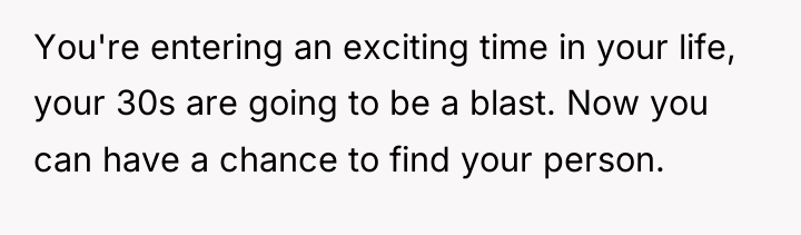 You're entering an exciting time in your life, your 30s...