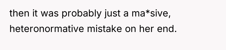 then it was probably just a ma*sive, heteronormative mistake on...