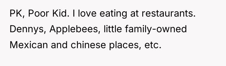 PK, Poor Kid. I love eating at restaurants. Dennys, Applebees,...