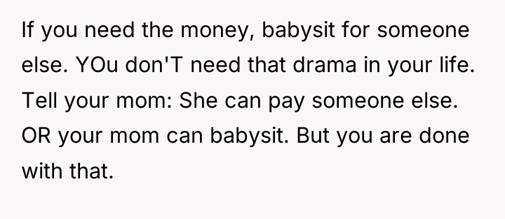 If you need the money, babysit for someone else. YOu...