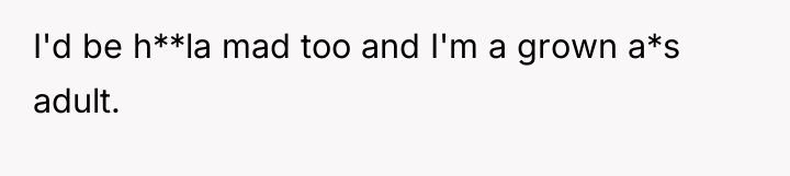 I'd be h**la mad too and I'm a grown a*s...