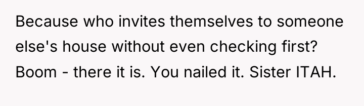 Because who invites themselves to someone else's house without even...