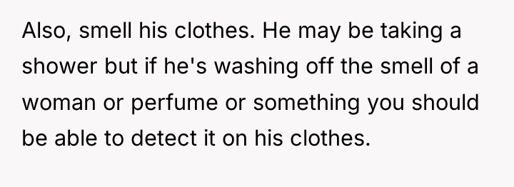 Also, smell his clothes. He may be taking a shower...