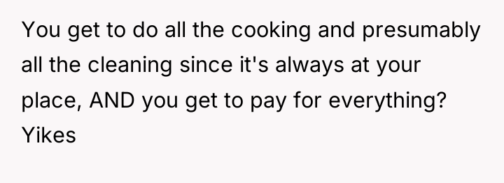You get to do all the cooking and presumably all...