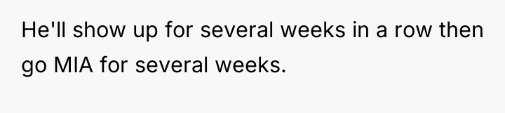 He'll show up for several weeks in a row then...