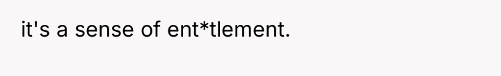 it's a sense of ent*tlement.