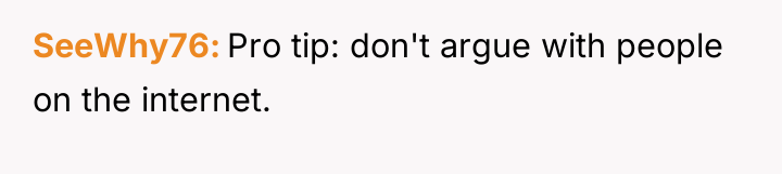 SeeWhy76 Pro tip: don't argue with people on the internet.