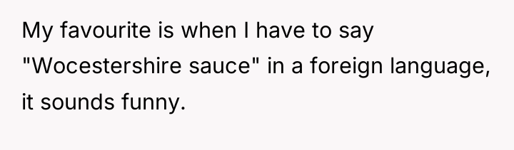 My favourite is when I have to say "Wocestershire sauce"...