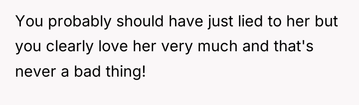 You probably should have just lied to her but you...