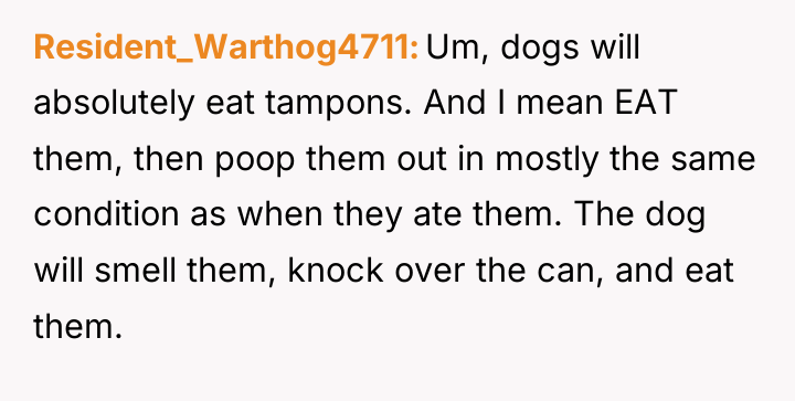 Resident_Warthog4711 Um, dogs will absolutely eat tampons. And I mean...
