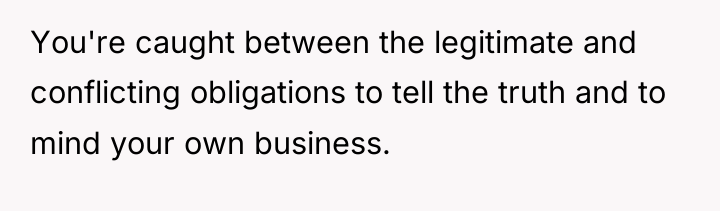 You're caught between the legitimate and conflicting obligations to tell...