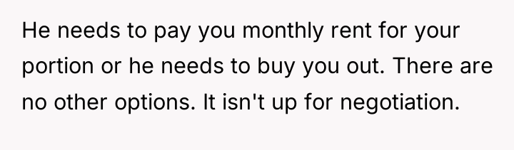 He needs to pay you monthly rent for your portion...