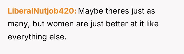 LiberalNutjob420 Maybe theres just as many, but women are just...