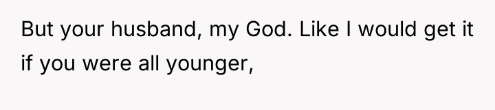 But your husband, my God. Like I would get it...