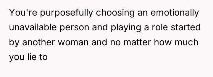 You're purposefully choosing an emotionally unavailable person and playing a...