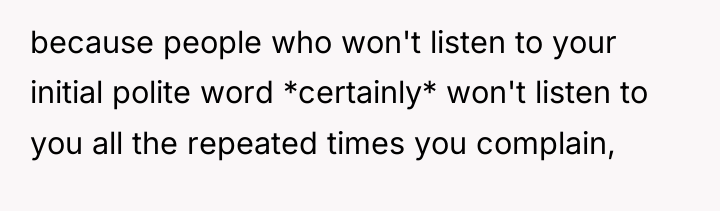 because people who won't listen to your initial polite word...