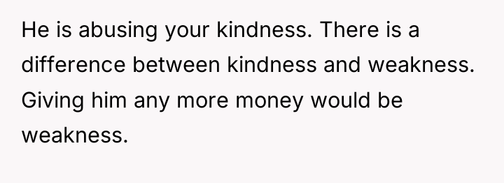 He is abusing your kindness. There is a difference between...