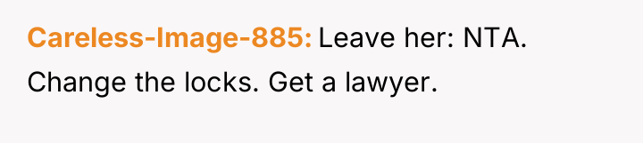 Careless-Image-885 Leave her: NTA. Change the locks. Get a lawyer.