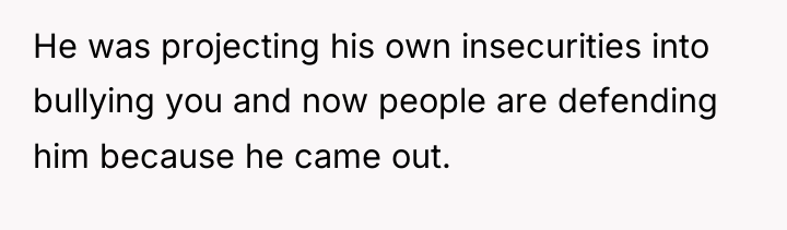 He was projecting his own insecurities into bullying you and...