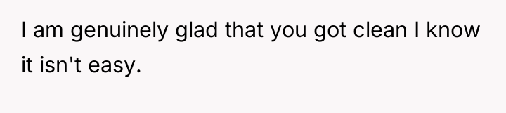 I am genuinely glad that you got clean I know...