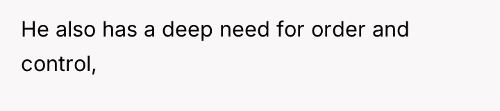 He also has a deep need for order and control,