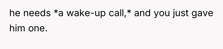 he needs *a wake-up call,* and you just gave him...