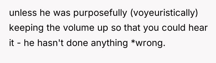 unless he was purposefully (voyeuristically) keeping the volume up so...