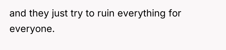and they just try to ruin everything for everyone.