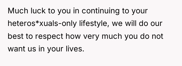 Much luck to you in continuing to your heteros*xuals-only lifestyle,...
