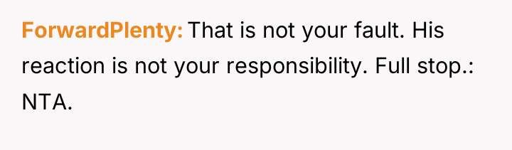 ForwardPlenty That is not your fault. His reaction is not...
